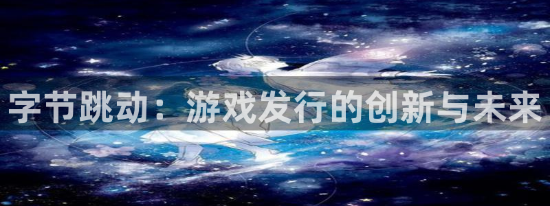 bbin视讯官网注册平台官网下载：字节跳动：游戏发行的创新与未来